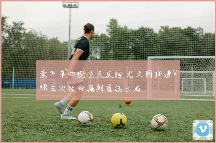 意甲争四现惊天反转 尤文图斯遭VAR三次致命漏判直接出局